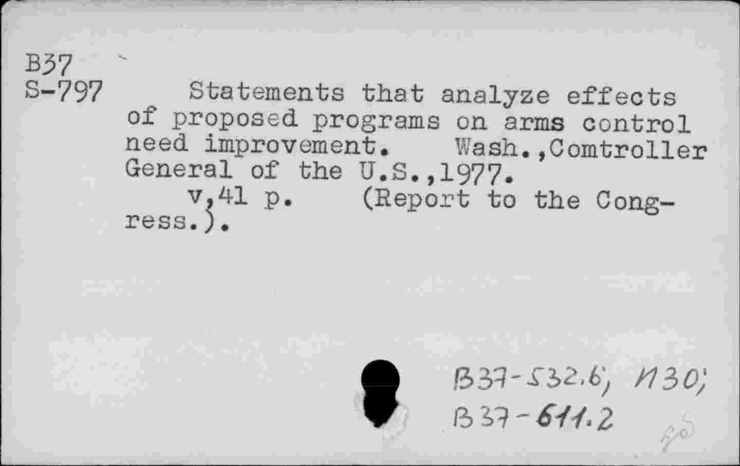 ﻿B37
S-797 Statements that analyze effects of proposed programs on arms control need improvement. Wash.»Controller General of the U.S.,1977.
v,41 p. (Report to the Congress. ).
ft3q-f3>2.6) /730;
ft 3,9-&J.2